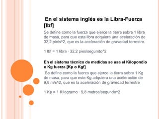 En el sistema inglés es la Libra-Fuerza
[lbf]
Se define como la fuerza que ejerce la tierra sobre 1 libra
de masa, para qu...