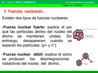 VIII - Unidad : FÍSICA ELEMENTAL 
3. Fuerzas nucleares: 
I.E.P «Nuestra Señora de Guadalupe» 
Tema: LA FUERZA 
Existen dos tipos de fuerzas nucleares: 
-Fuerza nuclear fuerte: explica el por 
qué las partículas dentro del núcleo del 
átomo se mantienen unidas. Sin 
embargo, desaparecen cuando se 
separan las partículas. (p+ y n°) 
-Fuerza nuclear débil: explica el cómo 
se producen las desintegraciones 
radiactivas del núcleo del átomo. 
