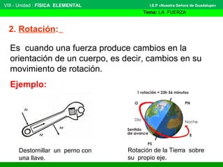 VIII - Unidad : FÍSICA ELEMENTAL 
2. Rotación: 
I.E.P «Nuestra Señora de Guadalupe» 
Tema: LA FUERZA 
Es cuando una fuerza produce cambios en la 
orientación de un cuerpo, es decir, cambios en su 
movimiento de rotación. 
Ejemplo: 
Destornillar un perno con 
una llave. 
Rotación de la Tierra sobre 
su propio eje. 
 