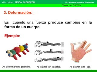 VIII - Unidad : FÍSICA ELEMENTAL 
3. Deformación: 
I.E.P «Nuestra Señora de Guadalupe» 
Tema: LA FUERZA 
Es cuando una fuerza produce cambios en la 
forma de un cuerpo. 
Ejemplo: 
Al deformar una plastilina. Al estirar un resorte. Al estirar una liga. 
 