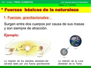 VIII - Unidad : FÍSICA ELEMENTAL 
1. Fuerzas gravitacionales: 
I.E.P «Nuestra Señora de Guadalupe» 
Tema: LA FUERZA 
Surgen entre dos cuerpos por causa de sus masas 
y son siempre de atracción. 
Ejemplo: 
La rotación de los planetas alrededor del 
sol está dada por una fuerza gravitacional. 
La rotación de la Luna 
alrededor de la Tierra. 
 