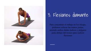 3. Flexiones diamante
Para concentrar el trabajo en los tríceps,
podemos colocar las manos juntas,
uniendo ambos dedos índices y pulgares
justo debajo del tronco para realizar
flexiones
 