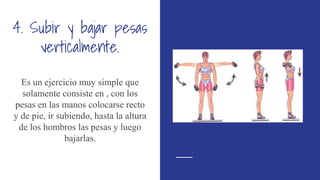 4. Subir y bajar pesas
verticalmente.
Es un ejercicio muy simple que
solamente consiste en , con los
pesas en las manos colocarse recto
y de pie, ir subiendo, hasta la altura
de los hombros las pesas y luego
bajarlas.
 