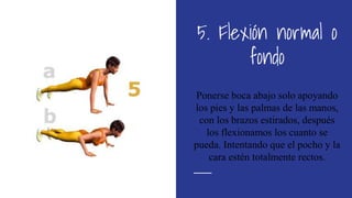 5. Flexión normal o
fondo
Ponerse boca abajo solo apoyando
los pies y las palmas de las manos,
con los brazos estirados, después
los flexionamos los cuanto se
pueda. Intentando que el pocho y la
cara estén totalmente rectos.
 