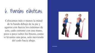 6. Bandas elásticas.
Colocamos más o menos la mitad
de la banda debajo de tu pie y
agarras con fuerza los extremos de
esta, cada extremo con una mano,
poco a poco subes los brazos, como
si levantas una pesa, solo moviendo
del codo hacia abajo.
 