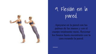9. Flexión en la
pared.
Apoyarse en la pared con las
palmas de las manos y con el
cuerpo totalmente recto, flexionar
los brazos hasta encontrarte con la
cara rozando la pared.
 