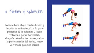 10. Flexion y extension
Ponerse boca abajo con los brazos y
las piernas estirados, alzar la parte
posterior de la columna y luego
volverla a poner horizontal,
después extender los brazos y alzar
la parte anterior del pecho, luego
volver a la posición inicial.
 