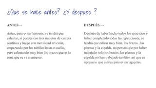 ¿Que se hace antes? ¿Y después ?
ANTES→
Antes, para evitar lesiones, se tendrá que
calentar, si puedes con tres minutos de carrera
continua y luego con movilidad articular,
empezando por los tobillos hasta e cuello,
pero calentando muy bien los brazos que es la
zona que se va a entrenar.
DESPUÉS →
Después de haber hecho todos los ejercicios y
haber completado todas las repeticiones, se
tendrá que estirar muy bien, los brazos , las
piernas y la espalda, no penseis qie por haber
trabajado solo los brazos, las piernas y la
espalda no han trabajado también así que es
necesario que estires para evitar agujetas.
 