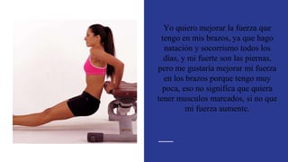 Yo quiero mejorar la fuerza que
tengo en mis brazos, ya que hago
natación y socorrismo todos los
días, y mi fuerte son las piernas,
pero me gustaría mejorar mi fuerza
en los brazos porque tengo muy
poca, eso no significa que quiera
tener musculos marcados, si no que
mi fuerza aumente.
 