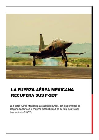 La Fuerza Aérea Mexicana, alista sus recursos, con esa finalidad se
propone contar con la máxima disponibilidad de su flota de aviones
interceptores F-5E/F.
LA FUERZA AÉREA MEXICANA
RECUPERA SUS F-5E/F
 