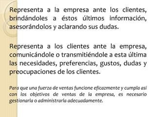 Representa a la empresa ante los clientes, brindándoles a éstos últimos información, asesorándolos y aclarando sus dudas.  Representa a los clientes ante la empresa, comunicándole o transmitiéndole a esta última las necesidades, preferencias, gustos, dudas y preocupaciones de los clientes. Para que una fuerza de ventas funcione eficazmente y cumpla así con los objetivos de ventas de la empresa, es necesario gestionarla o administrarla adecuadamente. 