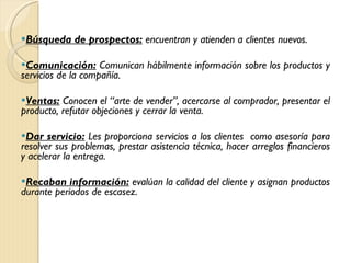 Búsqueda de prospectos:  encuentran y atienden a clientes nuevos. Comunicación:  Comunican hábilmente información sobre los productos y servicios de la compañía.  Ventas:  Conocen el “arte de vender”, acercarse al comprador, presentar el producto, refutar objeciones y cerrar la venta. Dar servicio:  Les proporciona servicios a los clientes  como asesoría para resolver sus problemas, prestar asistencia técnica, hacer arreglos financieros y acelerar la entrega.   Recaban información:  evalúan la calidad del cliente y asignan productos durante periodos de escasez. 