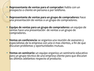 Representante de ventas para el comprador:  habla con un prospecto o cliente en persona o por teléfono. Representante de ventas para un grupo de compradores:  hace una presentación de ventas a un grupo de compradores. Equipo de ventas para un grupo de compradores:  un equipo de ventas hace una presentación  de ventas a un grupo de compradores. Ventas en conferencia:  se organiza una reunión de asesores y especialistas de la empresa con uno ó mas clientes, a fin de que discutan problemas y oportunidades mutuas.   Ventas en seminario:  un equipo organiza un seminario educativo para un grupo técnico de una empresa cliente para que discutan los últimos adelantos respecto al producto.  