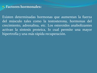 7. Factores hormonales: Existen determinadas hormonas que aumentan la fuerza del músculo tales como la testosterona, hormonas del crecimiento, adrenalina, etc. Los esteroides anabolizantes activan la síntesis proteica, lo cual permite una mayor hipertrofia y una más rápida recuperación. 