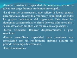 -Fuerza- resistencia: capacidad de mantener tensión o salvar una carga durante un tiempo prolongado.-La fuerza de construcción, que refiere la fuerza general encaminada al desarrollo armónico y equilibrado de todos los grupos musculares del organismo. Ésta tiene las siguientes características: el ritmo de ejecución no es alto , se dan descansos amplios y se realiza con cargas bajas .-fuerza velocidad: Realizar desplazamientos a gran velocidad.-Fuerza anaeróbica: capacidad para mantener una contracción con un rendimiento máximo durante un periodo de tiempo determinado.-Fuerza anaeróbica:  