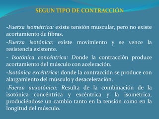 SEGUN TIPO DE CONTRACCIÓN -Fuerza isométrica: existe tensión muscular, pero no existe acortamiento de fibras.-Fuerza isotónica: existe movimiento y se vence la resistencia existente.- Isotónica concéntrica: Donde la contracción produce acortamiento del músculo con aceleración.-Isotónica excéntrica: donde la contracción se produce con alargamiento del músculo y desaceleración.-Fuerza auxotónica: Resulta de la combinación de la isotónica concéntrica y excéntrica y la isométrica, produciéndose un cambio tanto en la tensión como en la longitud del músculo. 