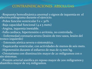 CONTRAINDICACIONES  ABSOLUTAS  -Respuesta hemodinámica anormal o signos de isquemia en  el electrocardiograma durante el ejercicio.  -Pobre función ventricular f e < 30%  -Baja capacidad funcional (4 a 5 mets)  -Angina, isquemia inestable.  -Falla cardiaca, hipertensión o arritmia, no controlada.  - Enfermedad coronaria severa (lesión de tres vasos, lesión del tronco izquierdo)  - Estenosis aórtica severa o sintomática.  -Taquicardia ventricular, con actividades de menos de seis mets.  -Hipotensión durante el esfuerzo de mas de 15 mm hg.  -Ortotatismo con disminución mayor de 20 miligramos con o sin síntomas.  -Presión arterial sistólica en reposo mayor de 200 miligramos y diastólica mayor de 105 miligramos.  