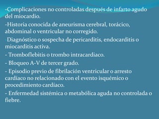 -Complicaciones no controladas después de infarto agudo del miocardio.-Historia conocida de aneurisma cerebral, torácico, abdominal o ventricular no corregido.Diagnóstico o sospecha de pericarditis, endocarditis o miocarditis activa. - Tromboflebitis o trombo intracardiaco.- Bloqueo A-V de tercer grado.- Episodio previo de fibrilación ventricular o arresto cardíaco no relacionado con el evento isquémico o procedimiento cardíaco.- Enfermedad sistémica o metabólica aguda no controlada o fiebre.