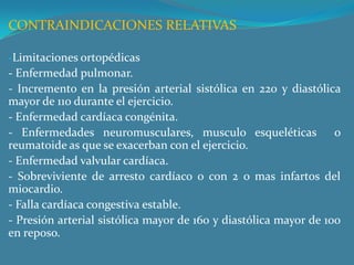 CONTRAINDICACIONES RELATIVASLimitaciones ortopédicas- Enfermedad pulmonar.- Incremento en la presión arterial sistólica en 220 y diastólica mayor de 110 durante el ejercicio. - Enfermedad cardíaca congénita.- Enfermedades neuromusculares, musculo esqueléticas  o reumatoide as que se exacerban con el ejercicio.- Enfermedad valvular cardíaca.- Sobreviviente de arresto cardíaco o con 2 o mas infartos del miocardio.- Falla cardíaca congestiva estable.- Presión arterial sistólica mayor de 160 y diastólica mayor de 100 en reposo.