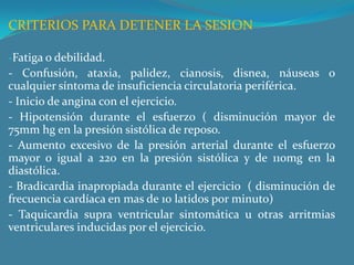 CRITERIOS PARA DETENER LA SESIONFatiga o debilidad.- Confusión, ataxia, palidez, cianosis, disnea, náuseas o cualquier síntoma de insuficiencia circulatoria periférica.- Inicio de angina con el ejercicio. - Hipotensión durante el esfuerzo ( disminución mayor de 75mm hg en la presión sistólica de reposo.- Aumento excesivo de la presión arterial durante el esfuerzo mayor o igual a 220 en la presión sistólica y de 110mg en la diastólica. - Bradicardia inapropiada durante el ejercicio  ( disminución de frecuencia cardíaca en mas de 10 latidos por minuto) - Taquicardia supra ventricular sintomática u otras arritmias ventriculares inducidas por el ejercicio. 