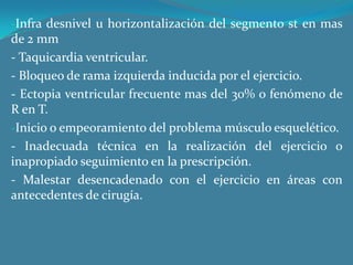 Infra desnivel u horizontalización del segmento st en mas de 2 mm - Taquicardia ventricular.- Bloqueo de rama izquierda inducida por el ejercicio.- Ectopia ventricular frecuente mas del 30% o fenómeno de R en T.Inicio o empeoramiento del problema músculo esquelético.- Inadecuada técnica en la realización del ejercicio o inapropiado seguimiento en la prescripción.- Malestar desencadenado con el ejercicio en áreas con antecedentes de cirugía. 