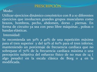 PRESCRIPCIÓN Modo:Utilizar ejercicios dinámico concéntrico con 8 a 10 diferentes ejercicios que involucren grandes grupos musculares como brazos, hombros, pecho, abdomen, dorso , piernas. En forma de circuito ya sea con peso libre máquinas , poleas o bandas elásticas. Intensidad:Se recomienda un 30% a 40% de una repetición máxima para el tren superior  y del 50% al 60% para el tren inferior, manteniendo un porcentaje de frecuencia cardíaca que no sobrepase el 70% de la frecuencia cardíaca máxima o una percepción subjetiva del esfuerzo físico de no mas de 14 ( algo pesado) en la escala clásica de Borg o 4 en la modificada. 