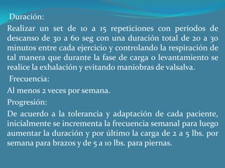  Duración:Realizar un set de 10 a 15 repeticiones con períodos de descanso de 30 a 60 seg con una duración total de 20 a 30 minutos entre cada ejercicio y controlando la respiración de tal manera que durante la fase de carga o levantamiento se realice la exhalación y evitando maniobras de valsalva. Frecuencia:Al menos 2 veces por semana.Progresión:De acuerdo a la tolerancia y adaptación de cada paciente, inicialmente se incrementa la frecuencia semanal para luego aumentar la duración y por último la carga de 2 a 5 lbs. por semana para brazos y de 5 a 10 lbs. para piernas.