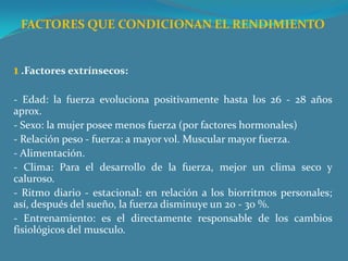 FACTORES QUE CONDICIONAN EL RENDIMIENTO   1 .Factores extrínsecos: - Edad: la fuerza evoluciona positivamente hasta los 26 - 28 años aprox.- Sexo: la mujer posee menos fuerza (por factores hormonales)- Relación peso - fuerza: a mayor vol. Muscular mayor fuerza. - Alimentación.- Clima: Para el desarrollo de la fuerza, mejor un clima seco y caluroso.- Ritmo diario - estacional: en relación a los biorritmos personales; así, después del sueño, la fuerza disminuye un 20 - 30 %.- Entrenamiento: es el directamente responsable de los cambios fisiológicos del musculo.