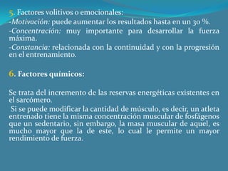 5. Factores volitivos o emocionales:-Motivación: puede aumentar los resultados hasta en un 30 %.-Concentración: muy importante para desarrollar la fuerza máxima.-Constancia: relacionada con la continuidad y con la progresión en el entrenamiento. 6. Factores químicos:Se trata del incremento de las reservas energéticas existentes en el sarcómero. Si se puede modificar la cantidad de músculo, es decir, un atleta entrenado tiene la misma concentración muscular de fosfágenos que un sedentario, sin embargo, la masa muscular de aquel, es mucho mayor que la de este, lo cual le permite un mayor rendimiento de fuerza. 