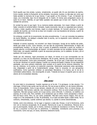 14
Perdí aquello que más amaba. Luciana, simplemente, se quedó allá. En una dormidera de espíritu.
Como cuando, sientes la fluctuación de las verdades. Locuciones insulsas. Le dije algo así, como que
había perdido la memoria de lo que fuimos. Y que quedó un frío inmenso. Y que, mi decisión de
viajar, era irreversible. Que iría en búsqueda de mi madre. Al menos para preguntarle acerca de
quien fui al nacer. Además, en qué había quedado ese pasado que le tocó vivir. Íngrima. En esa
soledad tan perversa.
En verdad fue poco lo que logré. Ya su memoria estaba extraviada. Con mayor énfasis a partir de
haber conocido al cardenal Isidoro Ciempiés. Sujeto reconocido más por su capacidad para vulnerar.
A todos y todas aquellos (as) herejes, según su propia tipología. Un huracán perverso. Un sujeto
culpable de muertes, por la vía de su nexo con el poder y con sus hacedores de torturas, a partir de
una clasificación secreta.
Sin embargo, a partir de mi conocimiento de estos procedimientos. Y, una vez conocidas las palabras
de mamá Ubladina, me dediqué a desafiar todo lo escrito, con la inquisición como referente y con
sus expresiones perversas.
Andando el camino izquierdo, me encontré con Ulises Consuegra. Auriga de los dueños del poder,
desde que existe la luna. Como siempre, con ese tipo de argumentos distorsionando la lógica del
procedimiento herético. Le dio por traer a cuento la palabrería construida a partir de recobrar el
pasado adscrito a la fenomenología de Husserl. Un tanto asociada con las verdades hechas religión.
Sobre todo, con aquello redefinido a partir de escarceos perversos, con lo cotidiano. Es decir, con el
quehacer de lo que somos.
Yendo por ahí, entonces, logré precisiones con Ulises. Al menos en lo que correspondía con las
ilusiones y su nexo con las estructuras ideológicas. Me di cuenta, además, que estamos inmersos en
el barro del presente. Como ojiva amenazante, constante. No sé por qué, a esta altura del coloquio,
me dio por retrotraer mi vocería religiosa. Cuando era conserje de beatos y beatas. En esa disposición
planteada, casi como señuelo iridiscente; pero anclado en la opción de las lecturas milenarias. Por
esa vía, entonces, le di cuerda a la seducción anacoreta. Relanzando posiciones antes aprendidas.
Una religiosidad a partir de la fundamentación griega. Todo lo recuerdo, en una perspectiva
justificatoria. Como queriendo enfatizar en personajes liberadores. A la fuerza, por la vía de la
centralidad judeocristiana. Una escenografía al vuelo. Tratando de buscar el soporte para no caer al
abismo de la incredulidad absoluta.
I
(Dos caras)
Es como todo lo circunstancial. Cuando regresas ya se ha ido. Y lo persigues. Le das alcance. Y lo
interrogas. Al final te das cuenta que fue solo eso. Por eso es que te defino, a ti, de manera diferente.
Como lo trascendente. Como lo que siempre, estando ahí, es lo mismo. Pero, al mismo tiempo, es
algo diferente. Más humano cada día. Una renovación continua. Pero no como simple contravía a la
repetición. Más bien porque cuenta con lo que somos, como referente. Y, entonces, se redefine y se
expresa, En el día a día. Pero, también, en lo tendencial que se infiere. Como perspectiva a futuro.
Pero de futuro cierto. Pero, no, por cierto, predecible. Más bien como insumo mágico. Pero sin ser
magia en sí. No embolatando la vida. Ni portándola, en el cajón de doble tejido y doble fondo. Por el
contrario, rehaciéndola, cuando sentimos que declina. O, cuando la vemos desvertebrada.
Siendo, como eres entonces, no ha lugar a regresar a cada rato. Porque, si así lo hiciéramos, sería
vivir con la memoria encajonada. En el pasado. Memoria de lo que no entendimos. Memoria de lo
que es prerrequisito. Siendo, por lo mismo, memoria no ávida de recordarse a sí misma. Por temor,
tal vez, a encontrar la fisura que no advertimos. Y, hallándola, reivindicarla como promesa a no
reconocerla. Como eso que, en veces, llamamos estoicismo burdo.
 