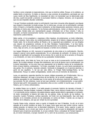 17
herética y como originada en especulaciones, más que en doctrina sólida. Porque, en lo cotidiano, ya
estaba hecho el ejercicio. Ya había un discurso y unas acciones de proselitismo, permeado por una
nueva noción de Dios Significante; en necesidad de retar a la humanidad que se deterioraba cada
día más, a partir de escindir y extraviar el acumulado histórico y religioso. Inclusive, con el agravante
que era casi imposible dilucidar contenidos.
Y es que Tertuliano pretendía zanjar la confrontación (casi cieno cincuenta años después) una disputa
que empezó a trascender la simple arenga. Por lo mismo que, a la par con la confrontación centrada
entre el Imperio y la tripartita amalgama contestaría; se iban desgranando posiciones menores, pero
adheridas al mismo piso originario. Ya los fariseos administradores, tenían un disenso, por la vía de
los zelotas. Siendo estos una representación grupal, enfrentada con el fisco romano. Y allá, en
Jerusalén, se hacían excesivamente fuertes. Casi como desplazando todo el contenido mismo de las
expresiones judeocristianas.
Daba cuenta, el rico propietario y esponjoso crítico leguleyo, de pretensiones un tanto militaristas.
Como si evocara, hacia atrás, los condicionamientos propios de la historia religiosa asociada con el
Pueblo Judío. De la dirección política de Moisés y de su capacidad para establecer con sus dirigidos
una relación de prepotencia centrada en los Diez Mandatos Fundamentales. Y se hizo fuerte,
Tertuliano, a partir de su ofensiva en contra del decantamiento en la doctrina, realizado por Pablo de
Tarso. Algo así como, en una seguidilla de torpezas a nombre de la ortodoxia.
Los Juegos Olímpicos en 165, marcaron el surgimiento de otra arista en la confrontación. Marciòn,
empezó a ejercer como opción preponderante. En un entramado de confusión. Al menos en lo que
respecta al significado de la propuesta de los eirenos. De la razón de ser de la variante en Peregrino
y su inmolación, en nexo con la defensa de sus postulados fundamentales.
Ya estaba dicho, diría Pablo de Tarso, de lo que se trata es de la preservación del hilo conductor
básico. De no dejar extinguir el fuego del cristianismo; por la vía de ignorar que la confrontación con
la teoría helenizante, no era otra cosa que expresiones de la dinámica misma de la contradicción.
Entre el Jesús histórico, ambivalente. Y el Cristo, resucitado. Es decir, no surtir teoría escindiendo las
dos partes. Por el contrario, haciendo cohesión. Centrando la divulgación en el ejercicio doctrinal, a
partir de ese equilibrio. Y, tal vez por esto último, la Trilogía Pablo-Santiago-Pedro, se fue
deshaciendo. Porque no cabían ambigüedades; siendo como era el momento de decisiones.
Lucas, en apariencia, esperaba descifrar los nuevos códigos propuestos por El Reformador. Pero su
estreches intelectual, dio lugar a la escritura de los Hechos, de su versión evangélica, como
palabras agrupadas en una linealidad que no da cuenta de la estructura doctrinal del Maestro y de
sus acciones. Por ahí, entonces, Lucas se tuvo que contentar con el distanciamiento. Lo que podría
llamarse bajo perfil. Solo pasados casi doscientos años se vino a exhibir el escrito suyo, en cierta
hilatura, por lo menos cohesionadora.
Ya andaba Popea con su Nerón. Y ya había pasado el momento histórico de Herodes el Grande. Y
sus sucesores, Herodes Antipas, Arquelao y Herodes Filipo, vieron diluirse el poder entre sus manos.
Y, el crecimiento de los cristianos y los judeocristianos seguía siendo disímil y agrandado en confusión.
Un tanto remontando la historia del antes de, los esenios, Anàs, de Aarón, de los levíticos. Se
encuentra nuestro Tertuliano, confeso ignorante, de frente con esa historiografía. Que solo logra
dilucidar en lo inmediato primario de las andanadas en contra de Pablo. Y siendo así, se erige en
defensor de la diáspora, casi que por simple ley de la gravedad.
Cuando Popea incita, entonces viene a cuento la tragedia de Juan El Bautista. Ya ahí, en el mero
episodio de la acción iniciática de Jesús. En el agua, como agua pura que remite a borrar rastros;
estaba presente, en latencia casi, la diversidad estatutaria. Si es quien, Jesús, superior a quien es
Juan El Bautista; es un circulo que nunca se cerró. Y lo mismo va para la designación del espacio
temporal para el ejercicio sacramental. Si, en ese contexto físico y conceptual de Templo Sagrado. O
de, en menor dimensión, el propio Sanedrín. El ir y venir de las acciones y sus consecuencias.
 