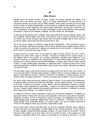21
III
(Palas Atenea)
Sucedió como casi siempre suceden las cosas, cuando son nuestras. Estando ahí, situado en la
esquina tercera del barrio; una joven mató a su amiga. Aparentemente en juego guerrero de
recordación perdida. De mi parte, solo un vahído absoluto. Como cuando uno siente que en ese dolor
se le va el alma. Un cuadro impresionante. La joven agresora, muchacha bien dotada de cuerpo. Con
rasgos de cara un tanto masculinos. Con ojazos negros, penetrantes. De esos que se involucran con
uno y lo traspasan. La agredida, ahí en el piso. Pero todavía con ojos verdes abiertos. Labios gruesos,
provocantes. Cuerpo de una delgadez envidiable. Piel color canela, lisa, embriagante.
Y pasó que, se hizo aglomeración inmediata. Cada quien tratando de esculcar cualquier versión. Que
fue a propósito. Que las habían visto discutir el día anterior. Que la muerta era amante de la que le
dio muerte. Que no hubo tal juego. Que el puñal entró con fuerza inusitada. Que las vieron pasar de
las manos cogidas. Que la de la piel café no era del barrio. Que…
Por lo mío, no tuve dudas. En verdad un juego de libre interpretación. Como luchadoras cuerpo a
cuerpo. Un brilloso metal hecho arma ligera. Ahí en el piso. Ganaba quien lo cogiera primero e hiciera
un giro de cuerpo en su propio eje. Y atacara con la fuerza de su brazo derecho. Y, simplemente, se
le fue la mano a la primera que cogió el metal.
Lo digo, porque ya lo había visto. En ese sueño de mitad de noche, anterior una vez lo soñé y
comenzó el no poder dormir; viajé en el tiempo. Y localicé las hendiduras de la ciudad profana. Y,
allí, estaban ellas. En otro tiempo. Con sus telas trasparentes, actuando como envolturas. Y sus
cuerpos al desnudo, se exhibían en las transparencias. Y vi esos muslos sólidos, puestos en firme.
Guerreras ahí, en pleno coliseo temerariamente habilitado. Y estaban otras mujeres cuando empezó
el duelo. Y vi volar caballos alados adornados con estolas de flores. Y vinieron en veloz carrera, como
rayos enceguecedores, caballeros de alta estima. Dicho así por lo que vestían. Adornadas sus cabezas
con olivos en fuego.
A la otra noche. Noche antes del día en que en la esquina tercera del barrio; volví a ver el duelo. Ya
en la arena del coliseo. Y tribunas todas colmadas. Y llegaron otros en carrozas, haladas por machos
cabríos. Conté hasta cien de ellos. Y bajaron los señores. Y se instalaron en tribuna especial. Con sus
frentes en alto. Con gestos imperiales. Y localicé las aureolas que circulaban en torno a su cabeza.
Esa misma noche, antes del día aquel, empezó el duelo en verdad. Y la de ojazos negros penetrantes.
Se abalanzó sobre la morena de muslos bien henchidos. Con ese cabello al viento. Y vi el metal ahí,
en la arena. Y entraron en el cuerpo a cuerpo. Brazos y piernas entrelazadas. Fundidos al unísono.
Con la música al aire. Siguiendo sus movimientos. Y cayeron en la arena. La de negros ojos inhabilitó
a la otra. Y cogió el metal, tratando de incorporarse para hacerse vencedora, en ademán no previsto
abrió el pecho de la vencida. Y su corazón al aire Fue.
Yo seguía ahí. Viendo el cuerpo endurecerse. Viendo esa piel hermosa languidecer. Tornándose en
opaco gris desierto. Viendo como sus ojos se iban apagando. Viendo ese cuerpo entero provocante,
languidecer al infinito. Ya frío. Ya sangré antes viscosa a torrentes, una resequedad muda. Pétrea. Y
seguía llegando gente. Inventando palabras para azorar a la vencedora. Y ella puesta en pie. Con su
mirada perdida. Como implorando perdón, no se sabe a quién. Y su vuelo de cabello apuntando al
infinito. En esa ráfaga de viento que, de pronto, llegó desde la nada.
Volví a la otra noche, antes de este día aciago. Ya, otra vez, el desvelo. Insomnio tardío. Volcado a
la arena del coliseo que seguía pleno. La arena teñida de rojo. Al lado de las dos. Y la del metal en
la mano, erguida. Sus ojos de tristeza absoluta, continua. El cuerpo tirado ahí. Ya perdido. Ya sin el
brillo de la vida. Cabello que se tornó opaco. Ya no con el brillo de antes. Toda arropada en el velo
traslúcido. La desnudez abierta. Paso a paso fui recorriendo con mi mirada su hermosura. Y la sentí
 