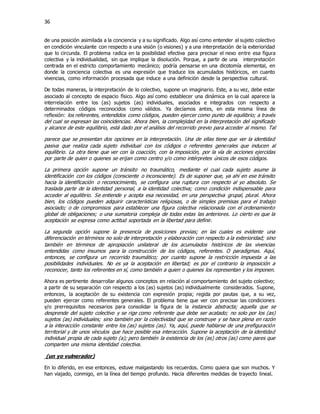 36
de una posición asimilada a la conciencia y a su significado. Algo así como entender al sujeto colectivo
en condición vinculante con respecto a una visión (o visiones) y a una interpretación de la exterioridad
que lo circunda. El problema radica en la posibilidad efectiva para precisar el nexo entre esa figura
colectiva y la individualidad, sin que implique la disolución. Porque, a partir de una interpretación
centrada en el estricto comportamiento mecánico; podría pensarse en una dicotomía elemental, en
donde la conciencia colectiva es una expresión que traduce los acumulados históricos, en cuanto
vivencias, como información procesada que induce a una definición desde la perspectiva cultural.
De todas maneras, la interpretación de lo colectivo, supone un imaginario. Este, a su vez, debe estar
asociado al concepto de espacio físico. Algo así como establecer una dinámica en la cual aparece la
interrelación entre los (as) sujetos (as) individuales, asociados e integrados con respecto a
determinados códigos reconocidos como válidos. Ya decíamos antes, en esta misma línea de
reflexión: los referentes, entendidos como códigos, pueden ejercer como punto de equilibrio; a través
del cual se expresan las coincidencias. Ahora bien, la complejidad en la interpretación del significado
y alcance de este equilibrio, está dado por el análisis del recorrido previo para acceder al mismo. Tal
parece que se presentan dos opciones en la interpretación. Una de ellas tiene que ver la identidad
pasiva que realiza cada sujeto individual con los códigos o referentes generales que inducen al
equilibrio. La otra tiene que ver con la coacción, con la imposición, por la vía de acciones ejercidas
por parte de quien o quienes se erijan como centro y/o como intérpretes únicos de esos códigos.
La primera opción supone un tránsito no traumático, mediante el cual cada sujeto asume la
identificación con los códigos (consciente o inconsciente). Es de suponer que, ya ahí en ese tránsito
hacia la identificación o reconocimiento, se configura una ruptura con respecto al yo absoluto. Se
traslada parte de la identidad personal, a la identidad colectiva; como condición indispensable para
acceder al equilibrio. Se entiende y acepta esa necesidad, en una perspectiva grupal, plural. Ahora
bien, los códigos pueden adquirir características religiosas, o de simples premisas para el trabajo
asociado; o de compromisos para establecer una figura colectiva relacionada con el ordenamiento
global de obligaciones; o una sumatoria compleja de todas estas las anteriores. Lo cierto es que la
aceptación se expresa como actitud soportada en la libertad para definir.
La segunda opción supone la presencia de posiciones previas; en las cuales es evidente una
diferenciación en términos no solo de interpretación y elaboración con respecto a la exterioridad; sino
también en términos de apropiación unilateral de los acumulados históricos de las vivencias
entendidas como insumos para la construcción de los códigos, referentes. O paradigmas. Aquí,
entonces, se configura un recorrido traumático; por cuanto supone la restricción impuesta a las
posibilidades individuales. No es ya la aceptación en libertad; es por el contrario la imposición a
reconocer, tanto los referentes en sí, como también a quien o quienes los representan y los imponen.
Ahora es pertinente desarrollar algunos conceptos en relación al comportamiento del sujeto colectivo;
a partir de su separación con respecto a los (as) sujetos (as) individualmente considerados. Supone,
entonces, la aceptación de su existencia con expresión propia; regida por pautas que, a su vez,
pueden ejercer como referentes generales. El problema tiene que ver con precisar las condiciones
y/o prerrequisitos necesarios para consolidar la figura de la instancia abstracta; aquella que se
desprende del sujeto colectivo y se rige como referente que debe ser acatado; no solo por los (as)
sujetos (as) individuales; sino también por la colectividad que se construye y se hace plena en razón
a la interacción constante entre los (as) sujetos (as). Ya, aquí, puede hablarse de una prefiguración
territorial y de unos vínculos que hace posible esa interacción. Supone la aceptación de la identidad
individual propia de cada sujeto (a); pero también la existencia de los (as) otros (as) como pares que
comparten una misma identidad colectiva.
(un yo vulnerador)
En lo diferido, en ese entonces, estuve malgastando los recuerdos. Como quiera que son muchos. Y
han viajado, conmigo, en la línea del tiempo profundo. Hacia diferentes medidas de trayecto lineal.
 