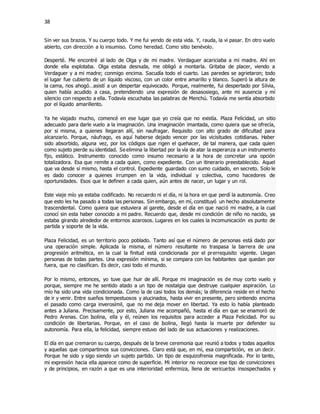 38
Sin ver sus brazos. Y su cuerpo todo. Y me fui yendo de esta vida. Y, rauda, la vi pasar. En otro vuelo
abierto, con dirección a lo insumiso. Como heredad. Como sitio benévolo.
Desperté. Me encontré al lado de Olga y de mi madre. Verdaguer acariciaba a mi madre. Ahí en
donde ella explotaba. Olga estaba desnuda, me obligó a montarla. Gritaba de placer, viendo a
Verdaguer y a mi madre; conmigo encima. Sacudía todo el cuarto. Las paredes se agrietaron; todo
el lugar fue cubierto de un líquido viscoso, con un color entre amarillo y blanco. Superó la altura de
la cama, nos ahogó…asistí a un despertar equivocado. Porque, realmente, fui despertado por Silvia,
quien había acudido a casa, pretendiendo una expresión de desasosiego, ante mi ausencia y mí
silencio con respecto a ella. Todavía escuchaba las palabras de Menchú. Todavía me sentía absorbido
por el líquido amarillento.
Ya he viajado mucho, comencé en ese lugar que yo creía que no existía. Plaza Felicidad, un sitio
adecuado para darle vuelo a la imaginación. Una imaginación imantada, como quiera que se ofrecía,
por si misma, a quienes llegaran allí, sin naufragar. Requisito con alto grado de dificultad para
alcanzarlo. Porque, náufrago, es aquí haberse dejado vencer por las vicisitudes cotidianas. Haber
sido absorbido, alguna vez, por los códigos que rigen el quehacer, de tal manera, que cada quien
como sujeto pierde su identidad. Se elimina la libertad por la vía de atar la esperanza a un instrumento
fijo, estático. Instrumento conocido como insumo necesario a la hora de concretar una opción
totalizadora. Esa que remite a cada quien, como expediente. Con un itinerario preestablecido. Aquel
que va desde sí mismo, hasta el control. Expediente guardado con sumo cuidado, en secreto. Solo le
es dado conocer a quienes irrumpen en la vida, individual y colectiva, como hacedores de
oportunidades. Esos que le definen a cada quien, aún antes de nacer, un lugar y un rol.
Este viaje mío ya estaba codificado. No recuerdo ni el día, ni la hora en que perdí la autonomía. Creo
que esto les ha pasado a todas las personas. Sin embargo, en mí, constituyó un hecho absolutamente
trascendental. Como quiera que estuviera al garete, desde el día en que nació mi madre, a la cual
conocí sin esta haber conocido a mi padre. Recuerdo que, desde mi condición de niño no nacido, ya
estaba girando alrededor de entornos azarosos. Lugares en los cuales la incomunicación es punto de
partida y soporte de la vida.
Plaza Felicidad, es un territorio poco poblado. Tanto así que el número de personas está dado por
una operación simple. Aplicada la misma, el número resultante no traspasa la barrera de una
progresión aritmética, en la cual la finitud está condicionada por el prerrequisito vigente. Llegan
personas de todas partes. Una expresión mínima, si se compara con los habitantes que quedan por
fuera, que no clasifican. Es decir, casi todo el mundo.
Por lo mismo, entonces, yo tuve que huir de allí. Porque mi imaginación es de muy corto vuelo y
porque, siempre me he sentido atado a un tipo de nostalgia que destruye cualquier aspiración. Lo
mío ha sido una vida condicionada. Como la de casi todos los demás; la diferencia reside en el hecho
de ir y venir. Entre sueños tempestuosos y alucinados, hasta vivir en presente, pero sintiendo encima
el pasado como carga inverosímil, que no me deja mover en libertad. Ya esto lo había planteado
antes a Juliana. Precisamente, por esto, Juliana me acompañó, hasta el día en que se enamoró de
Pedro Arenas. Con Isolina, ella y él, reúnen los requisitos para acceder a Plaza Felicidad. Por su
condición de libertarias. Porque, en el caso de Isolina, llegó hasta la muerte por defender su
autonomía. Para ella, la felicidad, siempre estuvo del lado de sus actuaciones y realizaciones.
El día en que cremaron su cuerpo, después de la breve ceremonia que reunió a todos y todas aquellos
y aquellas que compartimos sus convicciones. Claro está que, en mí, esa compartición, es un decir.
Porque he sido y sigo siendo un sujeto partido. Un tipo de esquizofrenia magnificada. Por lo tanto,
mi expresión hacia ella aparece como de superficie. Mi interior no reconoce ese tipo de convicciones
y de principios, en razón a que es una interioridad enfermiza, llena de vericuetos insospechados y
 