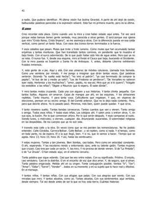 41
a nadie. Que pudiera identificar. Mi última visión fue Isolina Girardot. A partir de ahí dejé de existir,
balbuceaba palabras parecidas a la expresión volveré. Esta fue mi primera muerte, pero no la última.
El paso
Creo recordar esta plaza. Como cuando uno la mira y cree haber estado aquí antes. Tal vez será
porque estas bancas tienen gente sentada, muy parecida a otras gentes. O será porque esa iglesia
que miro “Cristo Reina, Cristo Impera”; se me asemeja a otras. Con la diferencia puesta en esa caída
vertical, como pared un tanto fatua. Con esos dos íconos-torres terminados a la fuerza.
Y esos caballos que pasan. Mulas que trote y trote cansino. Como mulas que han acumulado tantas
enjalmas y tantas monturas. Que han transitado tantos caminos, en pendiente que te muestra el
bajo fondo. Con el surco adormecido. De lo que pudo haber sido hilo de agua antes. Pero que ya no
se nota. O nunca fue. Y, desde esa esquina, miro al fondo el Cauca que baja, buscando el Occidente.
Con la mira puesta es Sopetrán y Santa Fe de Antioquia. Y, antes, distante Liborina exhibiendo
frutales inmensos.
Y, esta gente de a pie. Aquí y allá. Con ese universo de móviles celulares. Llamada tras llamada.
Como una veintena por minuto. Y me pongo a imaginar que dirán tantas voces. Qué palabras
verterán. Diciendo “la vuelta está hecha”; “no vino el patrón”; “ya casi terminado de comprar la
papita”; “el bus de las y media ya salió”; “Los de Fredonia se perdieron”; “De Versalles no salieron
ayer nada, Hortensia y los muchachos”; “amor, papito, no sea así. Mire que yo si lo quiero”; “tráigale
los vestiditos a las niñas”; “Dígale a Mauricio que lo espero. Él sabe dónde”.
Y miro tantas motos cruzando. Cada una con alguien y sus historias. Y tanta chivita pequeña. Con
tantos bultos. Algunos sin amarrar. Cajas de mangos por ahí, en las esquinas. Y los almacenes
repletos. Tanto insumo. Y para tanta cosa. Caficultores que regatean. Y que, en vísperas de
elecciones, piensan en su vecino amigo. El del Comité anterior. Que no lo dejo nada contento. Pero,
para que decirle ahora. Ya lo pasado pasó. Miremos, más bien, quien puede quedar. Y que sirva.
Y tanto novelero suelto. Tantas tiendas cerveceras. Tantos cuentos que van y vienen. Tanto amigo
o amiga. Todos esos niños. Y todas esas niñas. Los colegios ahí. Y salen unos y entran otros. Y, en
sus ojos, la ilusión. Por lo que comienzan ahora. Por lo que serán después. Y esas campanas al vuelo.
Siendo lunes, o miércoles; o viernes…cualquier día. Anunciando eucaristías. O solemnidad religiosa
en las despedidas. De los cuerpos que ya no son vida.
Y transito esta calle y la otra. En veces como que se me pierden las nomenclaturas. No he podido
entender. Calle Córdoba. Carrera Bolívar. Calle Bolívar…y se repiten, como si nada. Y el tempo, como
en toda parte, no da espera. El o la que llegó, bien. Y si no, que le vamos a hacer. Tiempo que se
agota. Hora 13; hora 15; hora 18. Y así, hasta las veinticuatro.
Y estas mujeres. Tantas y tan jóvenes. Bien bonitas, casi todas. Pero como en velocidad constante.
O ahí, esperando. Y las escolares riendo y entornando ojos; ante su latente galán. Tantas mujeres
que cruzan. Casi tres por cada un varón. Y, las miro. Y no preciso de donde vienen. Si de “La Pintada”;
o de “La Úrsula”. O han estado aquí, en el entorno cercano.
Tanta palabra que sigue volando. Casi que las veo entre nubes. Con su significado. Prístino. O enjuto,
casi verdulero. Casi en la diatriba. O en el encanto de voz que dice amar. Y, de seguro, que si aman.
Tanta palabra engarzada. Metida ahí en su origen. Tanta conjugación posible. Verbos “Ir”; “Ser”;
“Amar”; “Odiar”; “Servir”; “Vender” …todos en su momento y en su sujeto que lo hace real y efectivo.
En el mensaje.
Y tantos niños. Y tantas niñas. Con sus afugias que palpo. Con sus alegrías que siento. Con sus
miradas que miro. Y tantos abuelos, como yo. Tantas abuelas. Con sus sentimientos aquí vertidos,
desde siempre. Tal vez desde antes de ser lo que es hoy esta tierra. Cuántas historias
 