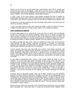 42
Pasarán, por ahí. Por esa vía que viene desde Pasto; desde Popayán; desde Cali; Yo, también pasé
un buen día. Hace mucho ya. Para Bogotá; cuando aún no era lo que hoy soy. Y, desde allá abajo.
Más allá de Itagüí, hacia el centro de Medellín; de niño escuchaba “Ya cruzamos Alto de Minas; vamos
rumbo a Medellín, con El Príncipe Estudiante, Hernán Medina Calderón…”
Y, vuelvo y digo, no sé si estos abuelos y estas abuelas recordarán esos días. O estaban tan
embadurnados de trabajo áspero; que no les daba el tempo para dedicárselo a eso. O será que, ellos
y ellas tuvieron hijos obreros en Cementos Cairo. Con esos silencios cómplices que se tejieron. Ante
los vejámenes. O será que escucharon decir de los de Amagà. Mucho más de lo que ahora pasa. Con
mineros en socavones, asfixiados.
Y, aquí; ahora estoy viendo en el día a día. Tratando de adaptar mi trajín. Mi memoria. Mi historia.
Tratando de trasmitir algo con mi mirada. Porque, todavía, no he ensayado las palabras.
Como reteniendo las imágenes
El erizado cabello estaba ahí. En cabeza de ella; la que solo conocí en ciernes. Como al relámpago
no sutil. Por lo mismo que como afanoso convocante. Siendo, como es en verdad, una especie de
alondra pasajera y mensajera. Se me parece al verdor de los bosques que crecen en silencio. Sin
sentir unos ojos ensimismados por su pureza; siempre presente. Creciendo en lentitud. Pero, siempre,
en ebullición de células, en trabajo constante. Haciendo real lo que potencial al sembrarlos era.
En verdad no la había visto pasar nunca. Como si la urdimbre de la vida en ella, no fuera más que
simple expresión de fugaz cantinela. Abarcando circunstancias y momentos. En sentimientos
explayada. Como momentos de transitorio paso. Por cada lugar, muchas veces umbríos. Como simple
pasar de largo. Sintiendo lo que está; como si no estuviera.
Y así fue siempre. Cada ícono suyo, más velado que el anterior. Como Medusa incorpórea. Solo
latente. Sin Prometeo ahí. Vigilante. Hacedor del hombre. Acurrucado en esa veta grisácea. Tejiendo
el lodo. Amasándolo. Hasta lograr cuerpo preciso. Y, soplado por Hera, vivo aparece. En los mares
primero. Tierra adentro después. Locuaz a más no poder. Por lo mismo que el jocoso Hermes robó
el tesoro vacuno de Apolo. Y lo paseó en praderas voluntarias. Que ofrecieron sus tejidos en hojas
convertidos.
En esto estaba mi pensamiento ahora. Cuando vi surgir el agua. Desde ahí. Desde ese sitio en
cautiverio. Y la vi correr hacia abajo. Rauda. Persistente. Siendo, en esto mismo, niña ahora. Y va
pasando de piedra en piedra hasta hacerse agua adulta. En ríos inmortales. Y la Afrodita coqueta,
mirándola no más. Tomándola en sus manos después. Besándola triunfal. Haciéndola límpida a más
no poder. Y juntas. Agua y Diosa, recibiendo el yo navegante. Inmerso en ellas. Con la mirada puesta
en el Océano más lejano. El de Jonios. O el de Ulises. Desafiando a Poseidón. El Dios agrio e
insensible. El mismo que robó tierra a la Diosa cercana al Padre Mayor. Y que fue conminado a
devolverla. Y que, por esto, secó todos los ríos y lagunas. Solo el nuestro permaneció. Por estar ella
presente.
Al hacerse noche de obscuridad afanada. Vimos una luz alada. Cruzando el aire de neutralidad
dispuesto y de fuerza creciente. Y bajó esa luz. Prendida en una rama. Con sus alas apagadas. Ya no
luciérnaga veloz. Más bien postura de bujía con tonalidades diversas. Y nos dijo, al vuelo, que guiaría
nuestra fuga. Hasta encontrar la flecha que mataría al Dios de Mares insolente y perverso. Y que,
allí, no más llegásemos, plantaría surtidores de agua dulce. Y separaría estos de la pesada sal de los
mares. Dándonos la clave para revivir lo que había sido muerto. Y que era, entonces, nuestro tutor
y conversador en lúdica creciente.
Cuando se fue ella, volvió la luz; aun siendo noche. Río abajo fuimos. Encontrando caminos de disímil
figura. Escarpados unos. Tersos, lisos, otros. Y, en cada uno, sembramos ternura. Llegando a ellos,
 