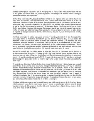 46
sentido el amor pasar, o quedarse con él. Y le pregunté si, acaso, había visto alguna vez la vida de
la otra gente. O sí solo la de él. Así, como se pregunta casi siempre. De manera artera. Sin ningún
miramiento sensato, en solidaridad.
Joshua llegó a ser lo que fue, después de haber venido sin ser. Algo así como que estuvo ahí, en ese
sitio, como en un soplo. Como llegando desde nada. Como si antes no hubiese sido ni èl, ni otro. Ni
nadie máx. comenzó su tejido. El de su vida. Por lo más liviano, que es, casi siempre, no ver al otro,
en singular. Ni a los demás. Empezó por lo más común, casi siempre: dejar de lado el enterarse de
lo que se vive. Del tiempo y de las acciones. Y de los pasos dados. Y de lo que es cierto y no cierto.
En fin, que, Joshua, hizo eso, toda su vida. Como quiera que lo que me contó, cuando le pregunté,
no fue otra cosa que hablar de lo que hizo cuando, los demás, empezaron a morir a su lado. Nunca
lo inquietó la desesperanza de los demás. Por lo mismo, deduzco yo, que él siempre vivió en ella,
como soporte.
Y él llegó esmirriado. Ya estaba así, cuando lo vieron. Y cuando yo también lo vi. Una fisura absoluta
su cuerpo. Como el “Caballero Demediado” que no describe Umberto Eco, en sus relatos del
Medioevo. Como si sus huellas, fueran lo mismo que sus heridas. Físicas. Y, en profundo, con esas
hendiduras en su ser abstraído. El ser no visto. Pero que es, en fin, el verdadero ser en cada quien.
Y lo vimos y lo vi, llegar a esa casa. Antes del mediodía de ese jueves primero de diciembre. Cuando
ya, en la nostalgia colectiva casi perdida, empezaba a dibujarse lo que antes vivimos nosotros. Esa
vocería interna, impalpable, convocante a vivir viviendo esperando nacer de nuevo.
No se sí él lo sentía así. O si, algún tiempo, lo sintió así. Pero aquí sí. Y con esos ojos lo vieron y lo
vi. Ese comienzo de diciembre. Y, Joshua, entró a esa casa. La que iba ser su casa durante los
próximos cuarenta años. Y llegó con Hercilia Bajonero. Su novia-esposa-eterna-esclava. A la que solo
vieron y vi, cuando cruzó la puerta de la 78-44. Y nunca más la vieron, ni la vi. Y cuando, en comienzo
de mi indagación para poder contar su historia, le pregunta yo por ella; él me decía que estaba ahí,
en lo suyo.
Y, pasando ese diciembre. Y, llegando los otros meses. Desde el primero y único, hasta que empezó
a repetirlos. De a cuarenta cada uno; nunca más permitió hablar de Hercilia. Aún hoy no sabemos
de ella. Pasado tanto tiempo. Habiendo hablado tanto con él, de todo. Menos de ella. Habiendo
entendido su desmembración en lo suyo. En lo que ha sido y es su vida. Que no fue ni es otra cosa
que repetir los pasos y las palabras. Contándome sus memorias. Que, en preciso, solo ha sido y es
una, desmembrada de dos a dos. Como siendo una para algo y otra para otra cosa. O ahora. O
mañana. O cualquier día. Y, su memoria partida no incluye la de Hercilia. Porque, me dice èl, ella
nació sin memoria. Simplemente porque ella siempre ha estado en lo suyo. Es decir, en ser nadie;
por lo mismo que ha estado al lado mío. Y, así debe ser siempre.
Y Joshua salió de esa casa en que lo mostré lo poco que había escrito acerca de él. Y se fue. Nunca
más lo volvieron a ver. Nunca más lo volví a ver. Y ahora, en este tiempo, solo me acuerdo de él,
cuando me acuerdo del cuerpo de Hercilia. Allá, en la fosa abierta en el patio de esa casa en donde
vivió, en lo suyo, al lado de Joshua.
 