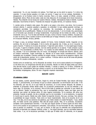 6
exponencial. Yo, en una mecedera de cabeza. Tan frágil que se me abrió la sesera. Y vi cómo iba
cayendo. Y vi que Ancízar pasaba a mi lado, sin verme. Y seguí con mi voz callada, llamándolo. Y
desapareció, en la frontera entre lo hecho concreto, físico y el volar, volando al infinito universo.
Encapotado ahora. Pleno de las nubes cada vez más obscuras. En el presagio de la lluvia traicionera.
Helada. Muy distante de las lluvias de nuestra infancia. Cálidas. Abrasadoras hasta el deleite. Cuando
desnudos recorríamos el barrio. Tratando de empozar las gotas tiernas, en nuestras manos.
Y, siendo cierto el haberlo visto pasar. Me senté a ver pasar a los otros y las otras. Con la sesera
siempre abierta. Y, quienes pasaban y pasaban, no entendían lo que estaba pasando conmigo. La
vocinglería percibida. Con palabras no conocidas. No recordadas, al menos. La elongación
impertinente de la cuantificación. Metida en el ser mío desvanecido. Y, en la mirada mía, posicionada
en el horizonte que atravesó el amigo fundamental. El personaje de los bretes de antes. La figura
envolvente de su yo. Y se me iban derritiendo los ojos. Como si fueran insumo sintético. Azuzado por
el calor no tierno. Como cuando el hierro es derretido por el fuego milenario. O como cuando deviene
en el escozor titilante, brusco, pérfido.
El llegar a casa, se produjo habiendo pasado mil horas. Como levitación tardía. Vagando en las
sombras. No sé si de la madrugada. O de la noche del siguiente día. O días, ya no lo recuerdo. Ni
quiero hacerlo. Y Valeria en el acoso de siempre. Y bajé del vuelo etéreo. Y vi los espárragos tirados,
en el piso. Y agarré el taladro acerado. Con las estrías girando en la espiral. Y todo empezó a girar
también. Y fui ascendiendo al infinito físico. Y vi a todos los soles habidos. En esa millonada de años
luz, volcada. Y yo en la velocidad mía, sin crecer. Sin despegar mi mirada del entorno abierto, pero
en tristeza consumido. Fugaz luciérnaga yo. Aterido en la masa hecha incandescencia. Cuerpos
horadados por la soledad. Cuerpos celestes sin ningún abrigo. A merced de los agujeros negros. Una
visión de lo absorbente, penoso. Un ir y volver continuo. Y Ancízar allá en una de las lunas del planeta
increado. En zozobra ambivalente, incierta.
Siendo como en verdad soy, me fui diluyendo de verdad. Ya no era la sesera abierta en el imaginario.
Lo de ahora era y es vergonzosa derrota del yo vivicante. Nacido en miles de siglos antes que ahora.
Una derrota hecha a puro golpe de martillos híbridos. Y viendo a Valeria, en lo físico. Sintiendo su
poderosa voz. Llamándome para que volviera a asumir mi rol de hombre físico en ejercicio. Y, yo, en
las tinieblas empalagosas, duras. En ese ir llegando impoluto exacerbado.
Episodio cuatro
El embeleso lúdico
En eso estaba, cuando apareció Ancízar, Según él, venía de Ciudad Perdida. Que estuvo allá largo
tiempo. Y, precisamente, es el tiempo en que yo estuve adyacente a la terminación de la vida. Y me
fui entrando, por esa vía, en lo que había de reconocer, en el otro tiempo después. No atinaba a
entender la propuesta venida desde antes. En la posición predominante en eso de entender y de
hacer algo. En principio, no lo reconocí. Pero él hizo todo lo posible por enfrentar lo que habría de
ser su devenir. Desde la estridencia fina, que lo acompañaba siempre. Hasta ese lugar para las
opciones que venían de tiempo atrás. En esos lugares cenicientos. En la aventura del alma viva
presente. Cuando lo saludé, me dio a entender que no me recordaba. Y, en la insistencia, le expresé
lo mucho que lo quería. Desde esa calle. Desde la esquinita bravera. Esa que, conmigo, hizo abierta
la posibilidad de seguir viviendo. Todo como en hacer impenetrable. Solo en la escucha de él y la
mía. Y me dijo, así en esa solvencia de palabras, que había estado en ciudad Persípolis. Y que, desde
allá, me había escrito unas palabras. Más allá del propio saludo. Más, en lo profundo, elucidando
verdades como pasatiempos favoritos. Y me dijo que seguía siendo el mismo sujeto de otras vidas.
Con la mira puesta en los quehaceres urticantes. Casi aviesos. En esa horizontal de vida, inapropiada
para el pensar no rectilíneo. Y sí que, por lo mismo, le dije que no entendía ese comportamiento
parecido al interludio de cualquier sinfonía criolla. Y., me siguió diciendo, que no recordaba haberme
visto antes. Y yo, en la secuencia permitida, le dije que él había sido mi referente, en el pasado
 