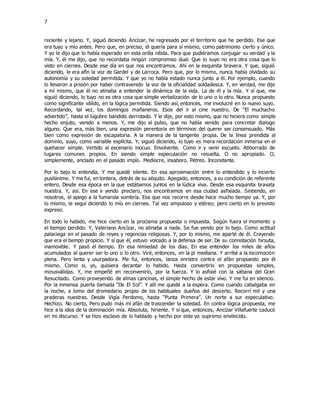 7
reciente y lejano. Y, siguió diciendo Ancízar, he regresado por el territorio que he perdido. Ese que
era tuyo y mío antes. Pero que, en preciso, él quería para sí mismo, como patrimonio cierto y único.
Y yo le dijo que lo había esperado en esta orilla nítida. Para que pudiéramos conjugar su verdad y la
mía. Y, él me dijo, que no recordaba ningún compromiso dual. Que lo suyo no era otra cosa que lo
visto en ciernes. Desde ese día en que nos encontramos. Ahí en la esquinita bravera. Y que, siguió
diciendo, le era afín la voz de Gardel y de Larroca. Pero que, por lo mismo, nunca había olvidado su
autonomía y su soledad permitida. Y que yo no había estado nunca junto a él. Por ejemplo, cuando
lo llevaron a prisión por haber contravenido la voz de la oficialidad soldadesca. Y, en verdad, me dije
a mí mismo, que él no atinaba a entender la dinámica de la vida. La de él y la mía. Y sí que, me
siguió diciendo, lo tuyo no es otra cosa que simple verbalización de lo uno o lo otro. Nunca propuesto
como significante válido, en la lógica permitida. Siendo así, entonces, me involucré en lo nuevo suyo.
Recordando, tal vez, los domingos mañaneros. Esos del ir al cine nuestro. De “El muchacho
advertido”, hasta el lúgubre bandido derrotado. Y le dije, por esto mismo, que no hiciera como simple
hecho enjuto, venido a menos. Y, me dijo al pulso, que no había venido para concretar dialogo
alguno. Que era, más bien, una expresión perentoria en términos del querer ser consensuado. Más
bien como expresión de escapatoria. A la manera de la tangente propia. De la línea prendida al
dominio, suyo, como variable explícita. Y, siguió diciendo, lo tuyo es mera recordación inmersa en el
quehacer simple. Vertido al escenario inocuo. Envolvente. Como ir y venir escueto. Atiborrado de
lugares comunes propios. En siendo simple especulación no resuelta. O no apropiado. O,
simplemente, anclado en el pasado impío. Mediocre, insaboro. Pétreo. Inconstante.
Por lo bajo lo entendía. Y me quedé silente. En esa aproximación entre lo entendido y lo incierto
pusilánime. Y me fui, en tontera, detrás de su séquito. Apegado, entonces, a su condición de referente
entero. Desde esa época en la que estábamos juntos en la lúdica viva. Desde esa esquinita bravata
nuestra. Y, así. En ese ir yendo preclaro, nos encontramos en esa ciudad asfixiada. Sintiendo, en
nosotros, el apego a la fumarola sombría. Esa que nos recorre desde hace mucho tiempo ya. Y, por
lo mismo, le seguí diciendo lo mío en ciernes. Tal vez ampuloso y etéreo; pero cierto en lo previsto
expreso.
En todo lo habido, me hice cierto en la proclama propuesta o impuesta. Según fuera el momento y
el tiempo perdido. Y, Valeriano Ancízar, no atinaba a nada. Se fue yendo por lo bajo. Como actitud
palaciega en el pasado de reyes y regencias religiosas. Y, por lo mismo, me aparté de él. Creyendo
que era el tiempo propicio. Y sí que él, estuvo volcado a la defensa de ser. De su connotación hirsuta,
inamovible. Y pasó el tiempo. En esa nimiedad de los días. En ese entender los miles de años
acumulados al querer ser lo uno o lo otro. Viré, entonces, en la pi mediana. Y arribé a la locomoción
plena. Pero lenta y usurpadora. Me fui, entonces, lanza enristre contra el afán propuesto por él
mismo. Como si, yo, quisiera decantar lo habido. Hasta convertirlo en propuestas simples,
minusválidas. Y, me empeñé en reconvenirlo, por la fuerza. Y lo asfixié con la sábana del Gran
Resucitado. Como proveyendo de almas cancinas, el simple hecho de estar vivo. Y me fui en silencio.
Por la inmensa puerta llamada “De El Sol”. Y allí me quedé a la espera. Como cuando cabalgaba en
la noche, a lomo del dromedario propio de los habituales dueños del desierto. Recorrí mil y una
praderas nuestras. Desde Vigía Perdomo, hasta “Punta Primera”. Un norte a sur especulativo.
Hechizo. No cierto, Pero pudo más mi afán de trascender la soledad. En contra lógica propuesta, me
hice a la idea de la dominación mía. Absoluta, hiriente. Y sí que, entonces, Ancízar Villafuerte caducó
en mi discurso. Y se hizo esclavo de lo hablado y hecho por este yo supremo envilecido.
 