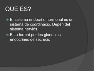 QUÈ ÉS?
 El sistema endocrí o hormonal és un
sistema de coordinació. Depèn del
sistema nerviós.
 Esta format per les glàndules
endocrines de secreció
 