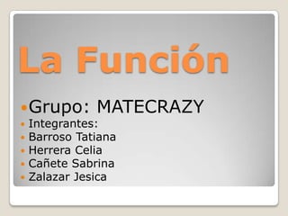 La Función
 Grupo:       MATECRAZY
   Integrantes:
   Barroso Tatiana
   Herrera Celia
   Cañete Sabrina
   Zalazar Jesica
 