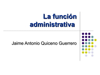 La función
        administrativa

Jaime Antonio Quiceno Guerrero
 