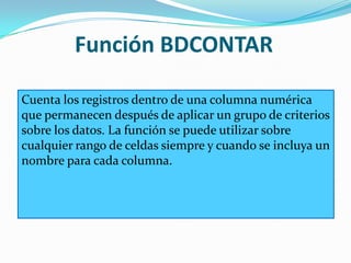 Función BDCONTAR
Cuenta los registros dentro de una columna numérica
que permanecen después de aplicar un grupo de criterios
sobre los datos. La función se puede utilizar sobre
cualquier rango de celdas siempre y cuando se incluya un
nombre para cada columna.
 
