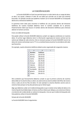 LA FUNCIÓN BUSCARV
La función BUSCARV en Excel nos permite buscar un valor dentro de un rango de datos,
es decir, nos ayuda a obtener el valor de una tabla que coincide con el valor que estamos
buscando. Un ejemplo sencillo que podemos resolver con la función BUSCARV es la búsqueda
dentro de un directorio telefónico.
Si queremos tener éxito para encontrar el teléfono de una persona dentro del directorio
telefónico de nuestra localidad debemos tener el nombre completo de la persona.
Posteriormente habrá que buscar el nombre dentro del directorio telefónico para entonces
obtener el número correcto.
Crear una tabla de búsqueda
Para poder utilizar la función BUSCARV debemos cumplir con algunas condiciones en nuestros
datos. En primer lugar debemos tener la información organizada de manera vertical con los
valores por debajo de cada columna. Esto es necesario porque la función BUSCARV recorre los
datos de manera vertical (por eso la “V” en su nombre) hasta encontrar la coincidencia del valor
que buscamos.
Por ejemplo, nuestro directorio telefónico debería estar organizado de la siguiente manera:
Otra condición que forzosamente debemos cumplir es que la primera columna de nuestros
datos debe ser la columna llave, es decir, los valores de esa columna deben identificar de manera
única a cada una de las filas de datos. En este ejemplo la columna Nombre servirá como la
columna llave porque no hay dos personas que se llamen igual.
Algo que debemos cuidar con la tabla de búsqueda es que si existen otras tablas de datos en la
misma hoja de Excel debes dejar al menos una fila en blanco por debajo y una columna en blanco
a la derecha de la tabla donde se realizará la búsqueda. Una vez que la tabla de búsqueda está
lista podemos utilizar la función BUSCARV.
Sintaxis de la función BUSCARV
La función BUSCARV tiene 4 argumentos:
 