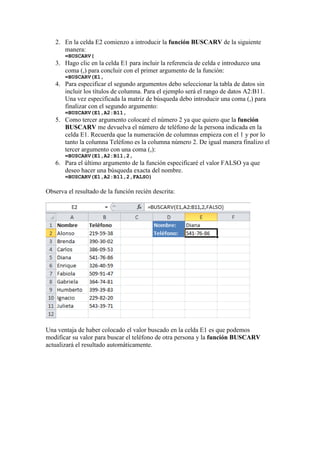 2. En la celda E2 comienzo a introducir la función BUSCARV de la siguiente
manera:
=BUSCARV(
3. Hago clic en la celda E1 para incluir la referencia de celda e introduzco una
coma (,) para concluir con el primer argumento de la función:
=BUSCARV(E1,
4. Para especificar el segundo argumentos debo seleccionar la tabla de datos sin
incluir los títulos de columna. Para el ejemplo será el rango de datos A2:B11.
Una vez especificada la matriz de búsqueda debo introducir una coma (,) para
finalizar con el segundo argumento:
=BUSCARV(E1,A2:B11,
5. Como tercer argumento colocaré el número 2 ya que quiero que la función
BUSCARV me devuelva el número de teléfono de la persona indicada en la
celda E1. Recuerda que la numeración de columnas empieza con el 1 y por lo
tanto la columna Teléfono es la columna número 2. De igual manera finalizo el
tercer argumento con una coma (,):
=BUSCARV(E1,A2:B11,2,
6. Para el último argumento de la función especificaré el valor FALSO ya que
deseo hacer una búsqueda exacta del nombre.
=BUSCARV(E1,A2:B11,2,FALSO)
Observa el resultado de la función recién descrita:
Una ventaja de haber colocado el valor buscado en la celda E1 es que podemos
modificar su valor para buscar el teléfono de otra persona y la función BUSCARV
actualizará el resultado automáticamente.
 