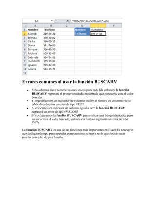 Errores comunes al usar la función BUSCARV
 Si la columna llave no tiene valores únicos para cada fila entonces la función
BUSCARV regresará el primer resultado encontrado que concuerde con el valor
buscado.
 Si especificamos un indicador de columna mayor al número de columnas de la
tabla obtendremos un error de tipo #REF!
 Si colocamos el indicador de columna igual a cero la función BUSCARV
regresará un error de tipo #VALOR!
 Si configuramos la función BUSCARV para realizar una búsqueda exacta, pero
no encuentra el valor buscado, entonces la función regresará un error de tipo
#N/A.
La función BUSCARV es una de las funciones más importantes en Excel. Es necesario
que dediques tiempo para aprender correctamente su uso y verás que podrás sacar
mucho provecho de esta función.
 