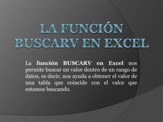 La función BUSCARV en Excel nos
permite buscar un valor dentro de un rango de
datos, es decir, nos ayuda a obtener el valor de
una tabla que coincide con el valor que
estamos buscando.
 