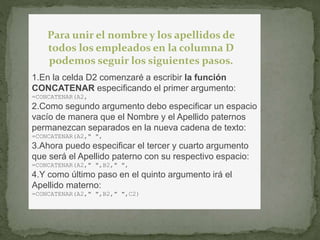 Para unir el nombre y los apellidos de 
todos los empleados en la columna D 
podemos seguir los siguientes pasos. 
1.En la celda D2 comenzaré a escribir la función 
CONCATENAR especificando el primer argumento: 
=CONCATENAR(A2, 
2.Como segundo argumento debo especificar un espacio 
vacío de manera que el Nombre y el Apellido paternos 
permanezcan separados en la nueva cadena de texto: 
=CONCATENAR(A2," ", 
3.Ahora puedo especificar el tercer y cuarto argumento 
que será el Apellido paterno con su respectivo espacio: 
=CONCATENAR(A2," ",B2," ", 
4.Y como último paso en el quinto argumento irá el 
Apellido materno: 
=CONCATENAR(A2," ",B2," ",C2) 
 