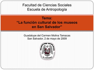 Facultad de Ciencias SocialesEscuela de AntropologíaTema:“La función cultural de los museos en San Salvador”Guadalupe del Carmen Molina TamacasSan Salvador, 2 de mayo de 2009 