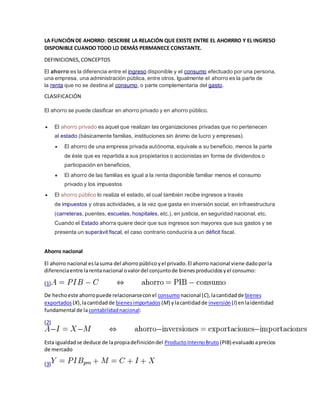 LA FUNCIÓN DE AHORRO: DESCRIBE LA RELACIÓN QUE EXISTE ENTRE EL AHORRRO Y EL INGRESO 
DISPONIBLE CUANDO TODO LO DEMÁS PERMANECE CONSTANTE. 
DEFINICIONES, CONCEPTOS 
El ahorro es la diferencia entre el ingreso disponible y el consumo efectuado por una persona, 
una empresa, una administración pública, entre otros. Igualmente el ahorro es la parte de 
la renta que no se destina al consumo, o parte complementaria del gasto. 
CLASIFICACIÓN 
El ahorro se puede clasificar en ahorro privado y en ahorro público. 
 El ahorro privado es aquel que realizan las organizaciones privadas que no pertenecen 
al estado (básicamente familias, instituciones sin ánimo de lucro y empresas). 
 El ahorro de una empresa privada autónoma, equivale a su beneficio, menos la parte 
de éste que es repartida a sus propietarios o accionistas en forma de dividendos o 
participación en beneficios, 
 El ahorro de las familias es igual a la renta disponible familiar menos el consumo 
privado y los impuestos 
 El ahorro público lo realiza el estado, el cual también recibe ingresos a través 
de impuestos y otras actividades, a la vez que gasta en inversión social, en infraestructura 
(carreteras, puentes, escuelas, hospitales, etc.), en justicia, en seguridad nacional, etc. 
Cuando el Estado ahorra quiere decir que sus ingresos son mayores que sus gastos y se 
presenta un superávit fiscal, el caso contrario conduciría a un déficit fiscal. 
Ahorro nacional 
El ahorro nacional es la suma del ahorro público y el privado. El ahorro nacional viene dado por la 
diferencia entre la renta nacional o valor del conjunto de bienes producidos y el consumo: 
(1) 
De hecho este ahorro puede relacionarse con el consumo nacional (C), la cantidad de bienes 
exportados (X), la cantidad de bienes importados (M) y la cantidad de inversión (I) en la identidad 
fundamental de la contabilidad nacional: 
(2) 
Esta igualdad se deduce de la propia definición del Producto Interno Bruto (PIB) evaluado a precios 
de mercado 
(3) 
 